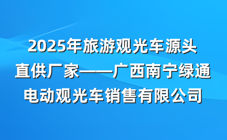2025年旅游观光车源头直供厂家——广西南宁绿通电动观光车销售有限公司