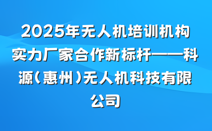 2025年无人机培训机构实力厂家合作新标杆——科源(惠州)无人机科技有限公司