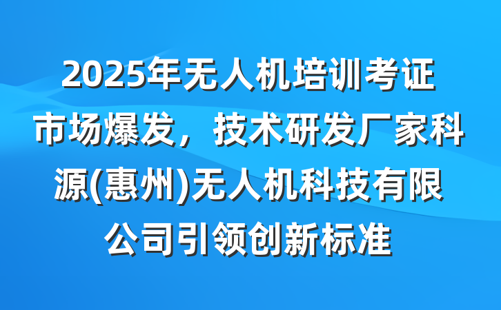 2025年无人机培训考证市场爆发，技术研发厂家科源(惠州)无人机科技有限公司引领创新标准