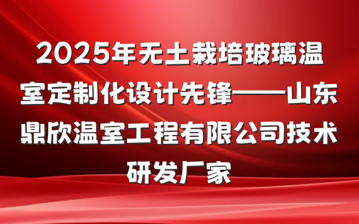 2025年无土栽培玻璃温室定制化设计先锋——山东鼎欣温室工程有限公司技术研发厂家
