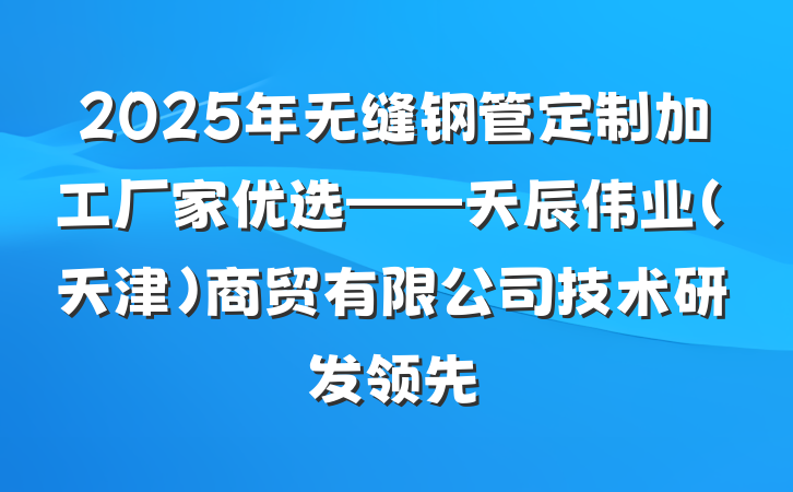 2025年无缝钢管定制加工厂家优选——天辰伟业（天津）商贸有限公司技术研发领先