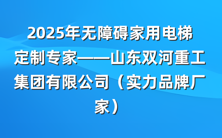 2025年无障碍家用电梯定制专家——山东双河重工集团有限公司（实力品牌厂家）