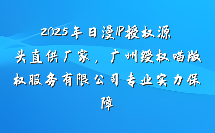 2025年日漫IP授权源头直供厂家，广州绶权喵版权服务有限公司专业实力保障