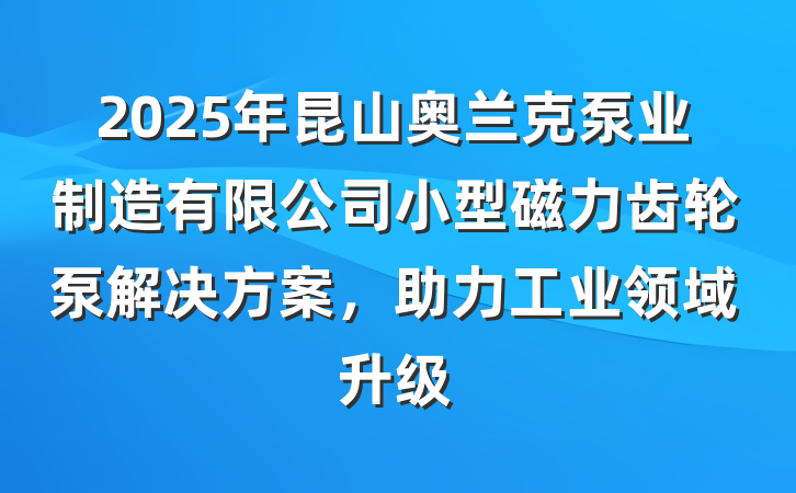 2025年昆山奥兰克泵业制造有限公司小型磁力齿轮泵解决方案,助力工业领域升级