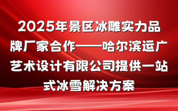 2025年景区冰雕实力品牌厂家合作——哈尔滨运广艺术设计有限公司提供一站式冰雪解决方案