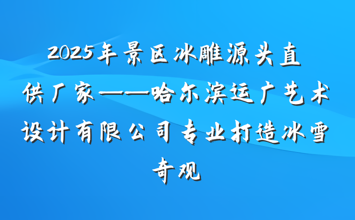 2025年景区冰雕源头直供厂家——哈尔滨运广艺术设计有限公司专业打造冰雪奇观