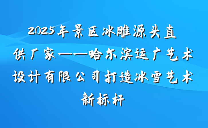 2025年景区冰雕源头直供厂家——哈尔滨运广艺术设计有限公司打造冰雪艺术新标杆