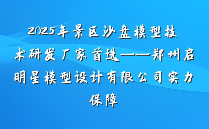 2025年景区沙盘模型技术研发厂家首选——郑州启明星模型设计有限公司实力保障