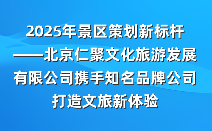 2025年景区策划新标杆——北京仁聚文化旅游发展有限公司携手知名品牌公司打造文旅新体验
