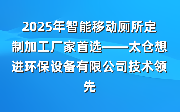 2025年智能移动厕所定制加工厂家首选——太仓想进环保设备有限公司技术领先
