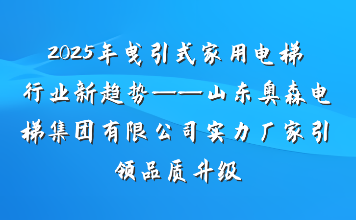 2025年曳引式家用电梯行业新趋势——山东奥森电梯集团有限公司实力厂家引领品质升级