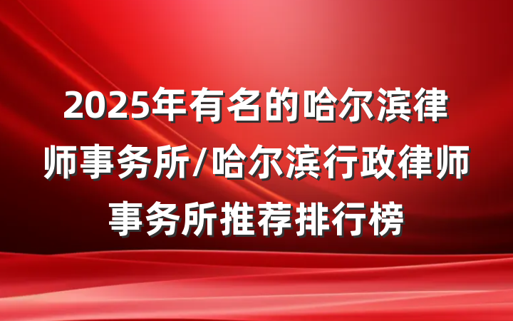 2025年有名的哈尔滨律师事务所/哈尔滨行政律师事务所推荐排行榜