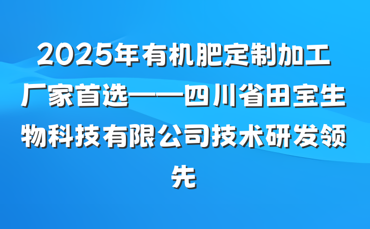 2025年有机肥定制加工厂家首选——四川省田宝生物科技有限公司技术研发领先