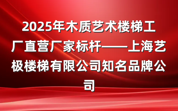 2025年木质艺术楼梯工厂直营厂家标杆——上海艺极楼梯有限公司知名品牌公司