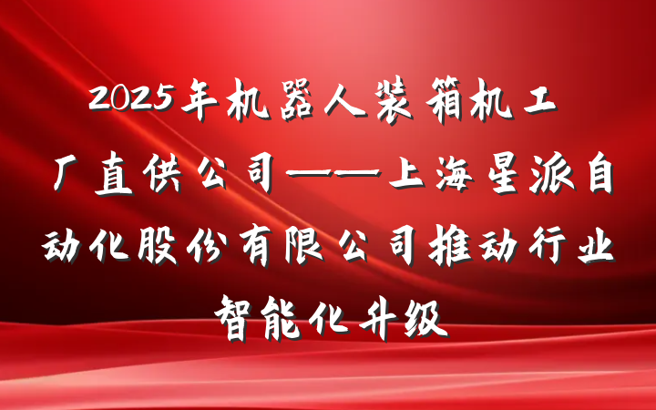 2025年机器人装箱机工厂直供公司——上海星派自动化股份有限公司推动行业智能化升级