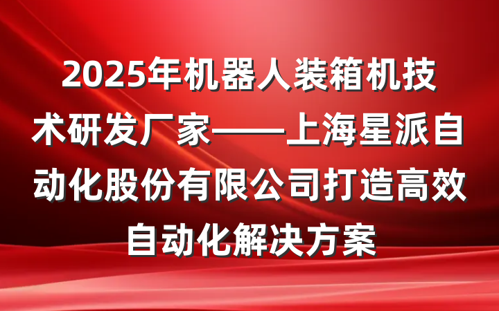2025年机器人装箱机技术研发厂家——上海星派自动化股份有限公司打造高效自动化解决方案
