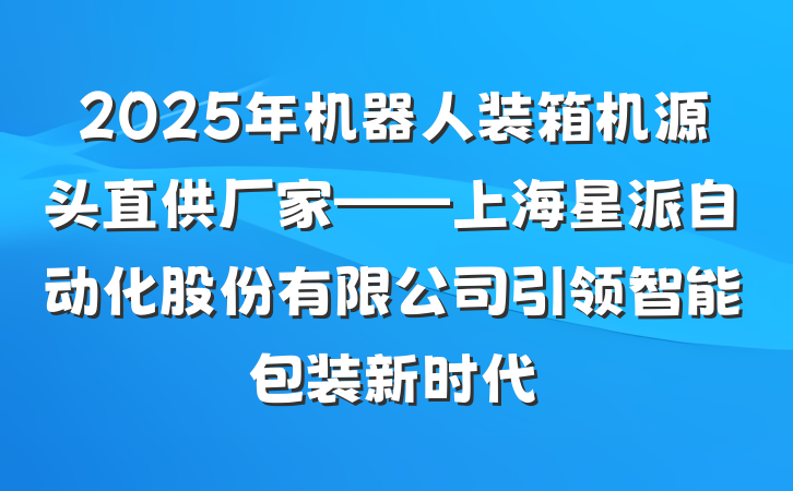 2025年机器人装箱机源头直供厂家——上海星派自动化股份有限公司引领智能包装新时代