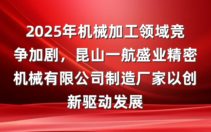 2025年机械加工领域竞争加剧，昆山一航盛业精密机械有限公司制造厂家以创新驱动发展