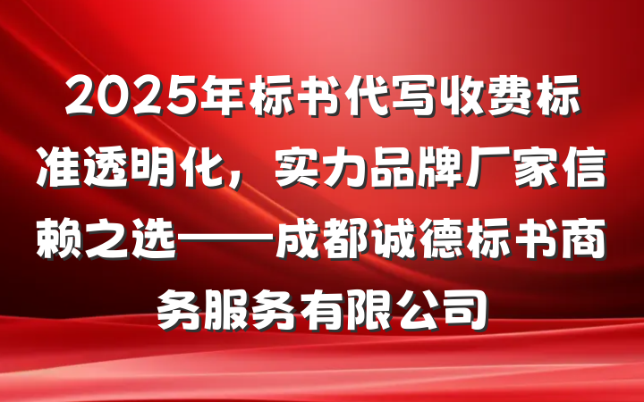 2025年标书代写收费标准透明化，实力品牌厂家信赖之选——成都诚德标书商务服务有限公司