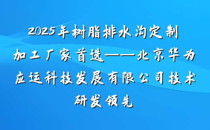 2025年树脂排水沟定制加工厂家首选——北京华为应运科技发展有限公司技术研发领先