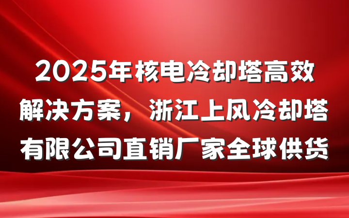 2025年核电冷却塔高效解决方案,浙江上风冷却塔有限公司直销厂家全球供货