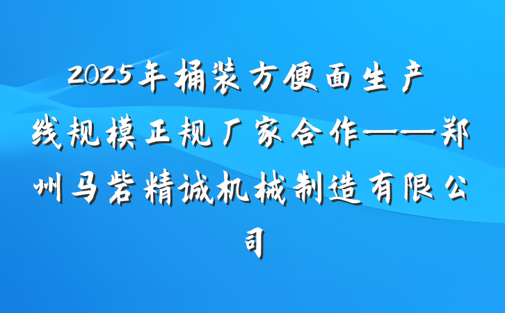 2025年桶装方便面生产线规模正规厂家合作——郑州马砦精诚机械制造有限公司