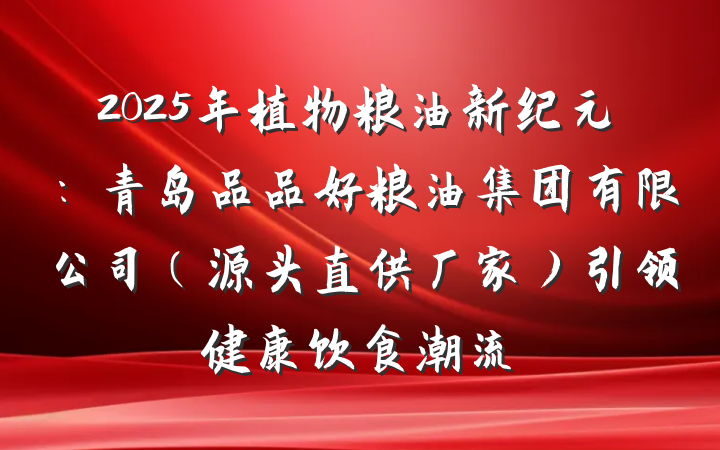 2025年植物粮油新纪元：青岛品品好粮油集团有限公司（源头直供厂家）引领健康饮食潮流