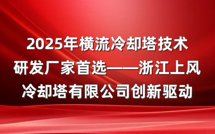 2025年横流冷却塔技术研发厂家首选——浙江上风冷却塔有限公司创新驱动