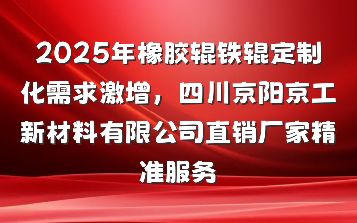 2025年橡胶辊铁辊定制化需求激增，四川京阳京工新材料有限公司直销厂家精准服务
