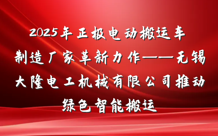 2025年正极电动搬运车制造厂家革新力作——无锡大隆电工机械有限公司推动绿色智能搬运