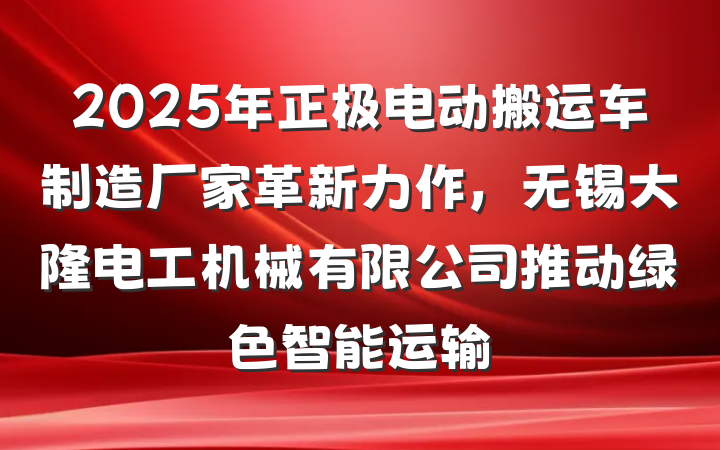 2025年正极电动搬运车制造厂家革新力作，无锡大隆电工机械有限公司推动绿色智能运输