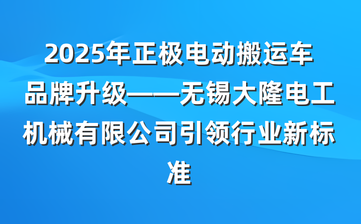 2025年正极电动搬运车品牌升级——无锡大隆电工机械有限公司引领行业新标准