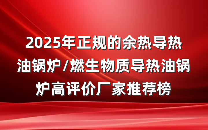 2025年正规的余热导热油锅炉/燃生物质导热油锅炉高评价厂家推荐榜