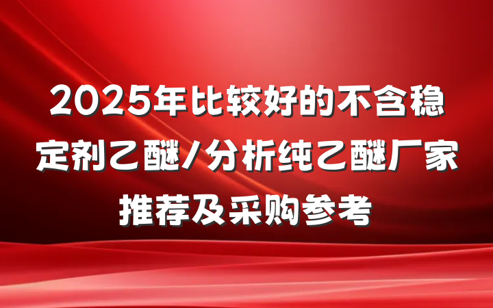 2025年比较好的不含稳定剂乙醚/分析纯乙醚厂家推荐及采购参考