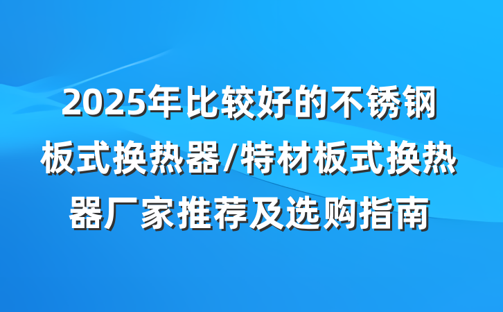 2025年比较好的不锈钢板式换热器/特材板式换热器厂家推荐及选购指南
