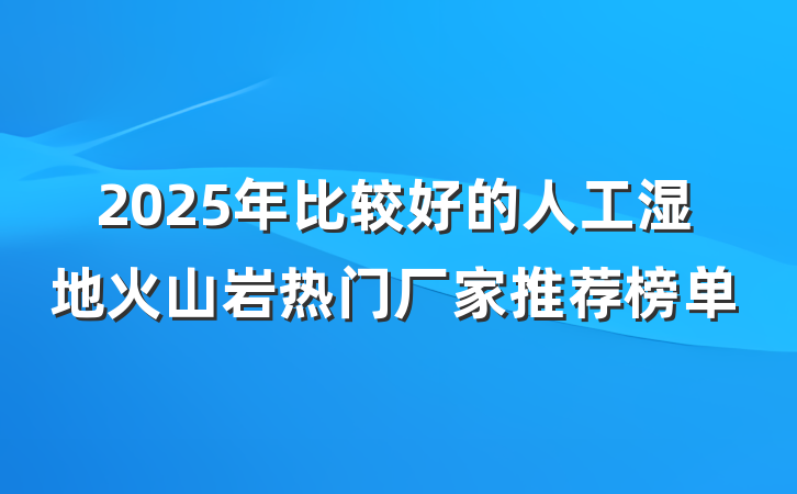 2025年比较好的人工湿地火山岩热门厂家推荐榜单