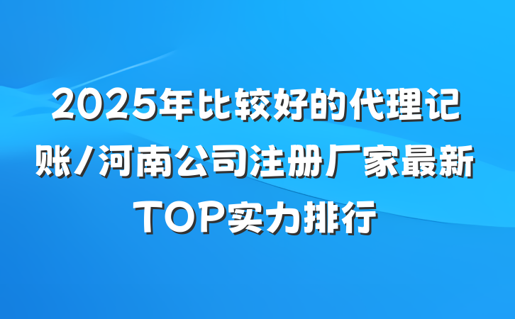 2025年比较好的代理记账/河南公司注册厂家最新TOP实力排行