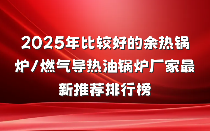 2025年比较好的余热锅炉/燃气导热油锅炉厂家最新推荐排行榜