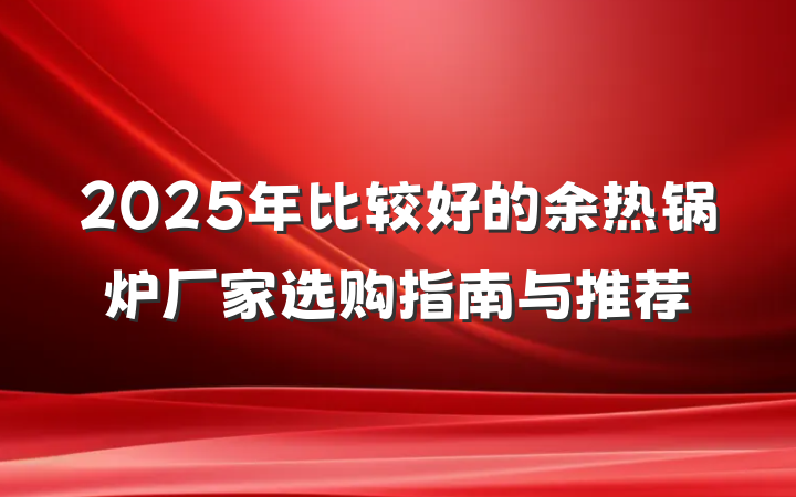2025年比较好的余热锅炉厂家选购指南与推荐