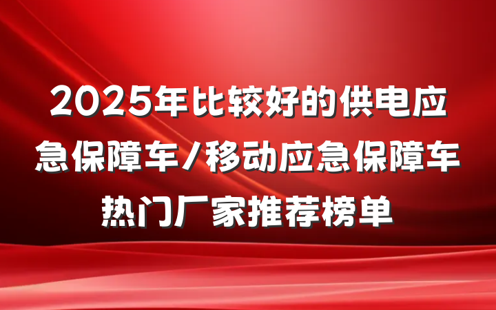 2025年比较好的供电应急保障车/移动应急保障车热门厂家推荐榜单