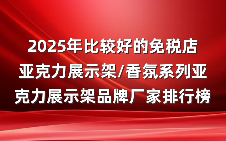 2025年比较好的免税店亚克力展示架/香氛系列亚克力展示架品牌厂家排行榜