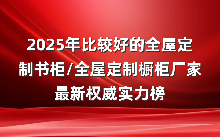 2025年比较好的全屋定制书柜/全屋定制橱柜厂家最新权威实力榜