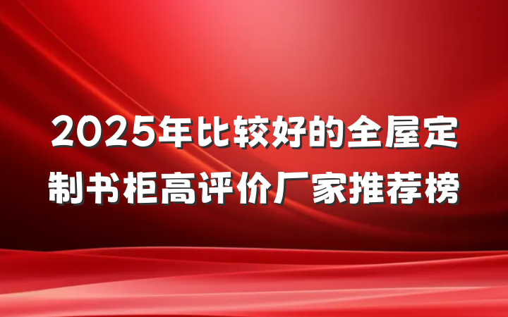 2025年比较好的全屋定制书柜高评价厂家推荐榜