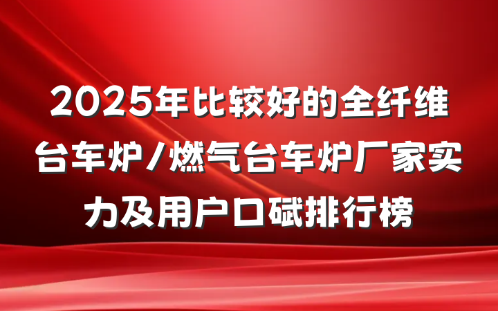 2025年比较好的全纤维台车炉/燃气台车炉厂家实力及用户口碑排行榜