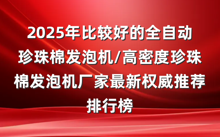 2025年比较好的全自动珍珠棉发泡机/高密度珍珠棉发泡机厂家最新权威推荐排行榜