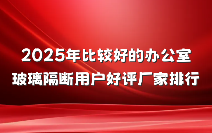 2025年比较好的办公室玻璃隔断用户好评厂家排行