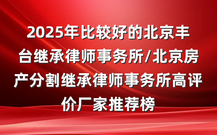2025年比较好的北京丰台继承律师事务所/北京房产分割继承律师事务所高评价厂家推荐榜