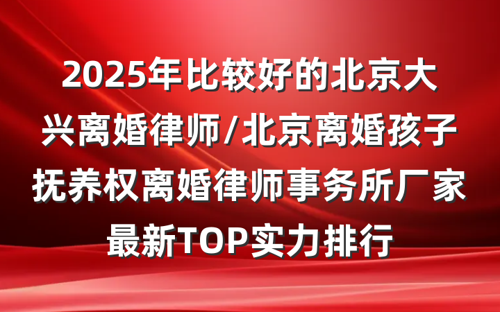 2025年比较好的北京大兴离婚律师/北京离婚孩子抚养权离婚律师事务所厂家最新TOP实力排行