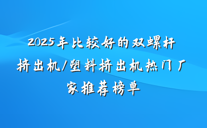 2025年比较好的双螺杆挤出机/塑料挤出机热门厂家推荐榜单