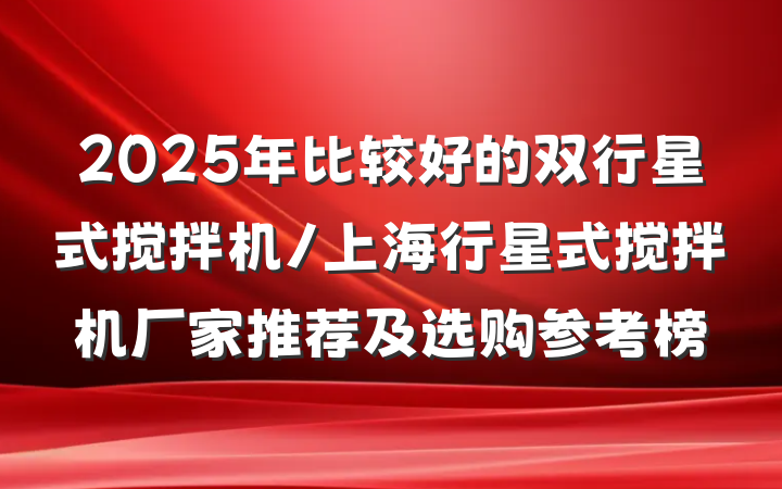 2025年比较好的双行星式搅拌机/上海行星式搅拌机厂家推荐及选购参考榜